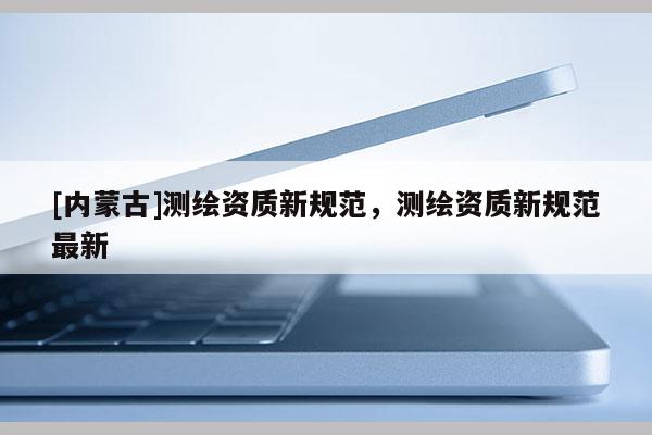 [內(nèi)蒙古]測繪資質(zhì)新規(guī)范，測繪資質(zhì)新規(guī)范最新