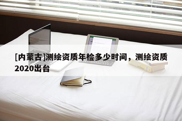[內(nèi)蒙古]測繪資質(zhì)年檢多少時(shí)間，測繪資質(zhì)2020出臺