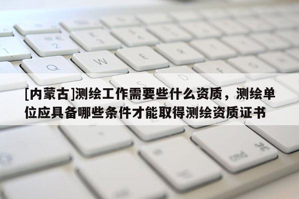 [內(nèi)蒙古]測繪工作需要些什么資質(zhì)，測繪單位應(yīng)具備哪些條件才能取得測繪資質(zhì)證書