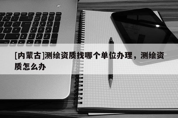 [內(nèi)蒙古]測(cè)繪資質(zhì)找哪個(gè)單位辦理，測(cè)繪資質(zhì)怎么辦
