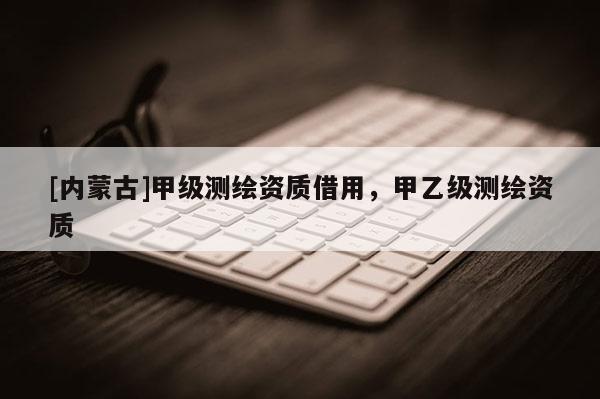 [內(nèi)蒙古]甲級測繪資質(zhì)借用，甲乙級測繪資質(zhì)
