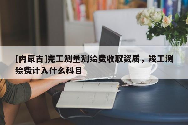 [內(nèi)蒙古]完工測量測繪費收取資質(zhì)，竣工測繪費計入什么科目