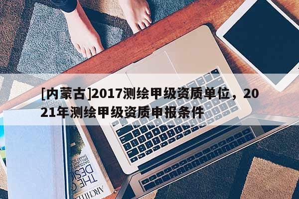 [內(nèi)蒙古]2017測繪甲級資質(zhì)單位，2021年測繪甲級資質(zhì)申報條件