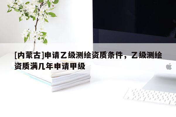[內(nèi)蒙古]申請乙級測繪資質(zhì)條件，乙級測繪資質(zhì)滿幾年申請甲級