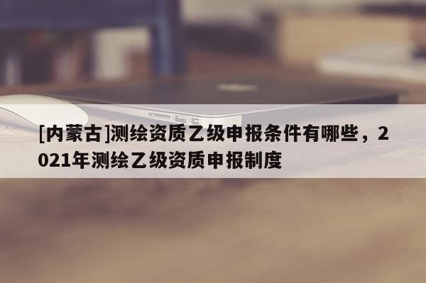 [內(nèi)蒙古]測繪資質(zhì)乙級申報條件有哪些，2021年測繪乙級資質(zhì)申報制度