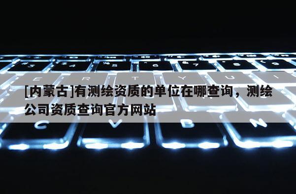 [內(nèi)蒙古]有測繪資質(zhì)的單位在哪查詢，測繪公司資質(zhì)查詢官方網(wǎng)站
