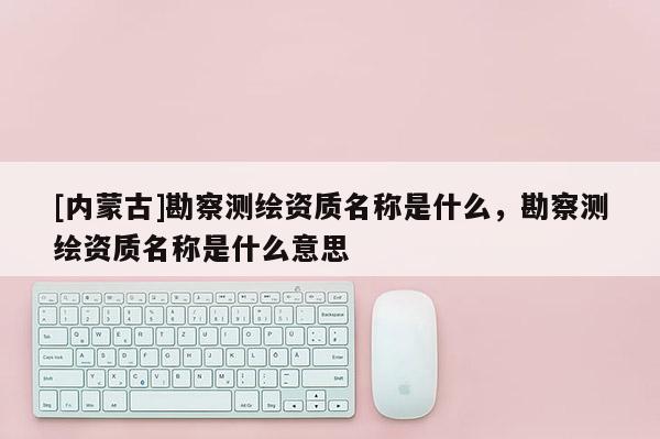[內(nèi)蒙古]勘察測繪資質(zhì)名稱是什么，勘察測繪資質(zhì)名稱是什么意思