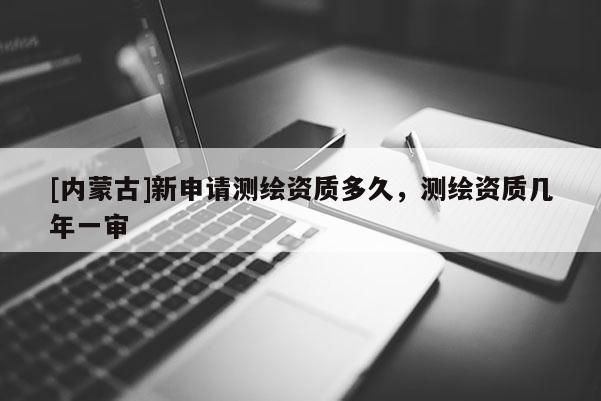 [內(nèi)蒙古]新申請測繪資質(zhì)多久，測繪資質(zhì)幾年一審