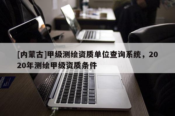 [內(nèi)蒙古]甲級(jí)測(cè)繪資質(zhì)單位查詢系統(tǒng)，2020年測(cè)繪甲級(jí)資質(zhì)條件