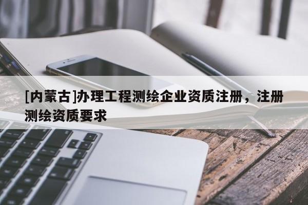 [內(nèi)蒙古]辦理工程測繪企業(yè)資質(zhì)注冊，注冊測繪資質(zhì)要求