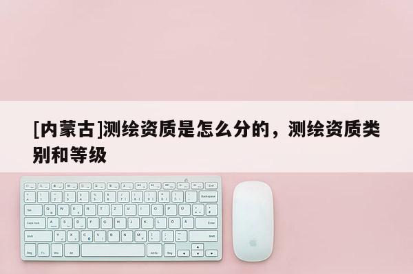 [內(nèi)蒙古]測繪資質(zhì)是怎么分的，測繪資質(zhì)類別和等級