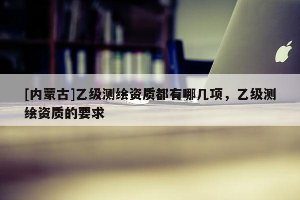 [內(nèi)蒙古]乙級測繪資質(zhì)都有哪幾項，乙級測繪資質(zhì)的要求