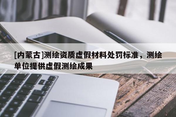 [內(nèi)蒙古]測繪資質(zhì)虛假材料處罰標(biāo)準，測繪單位提供虛假測繪成果