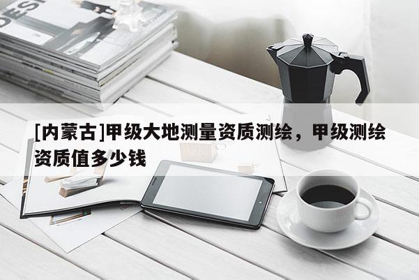 [內(nèi)蒙古]甲級大地測量資質(zhì)測繪，甲級測繪資質(zhì)值多少錢