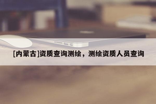 [內(nèi)蒙古]資質(zhì)查詢測繪，測繪資質(zhì)人員查詢