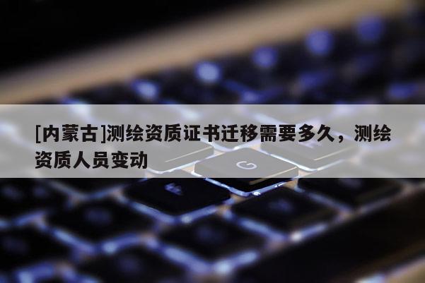 [內(nèi)蒙古]測(cè)繪資質(zhì)證書(shū)遷移需要多久，測(cè)繪資質(zhì)人員變動(dòng)