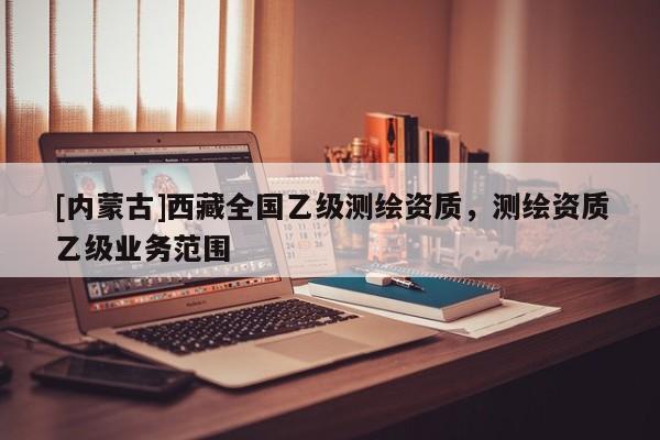 [內(nèi)蒙古]西藏全國乙級測繪資質(zhì)，測繪資質(zhì)乙級業(yè)務(wù)范圍