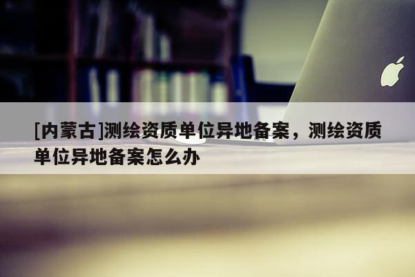 [內(nèi)蒙古]測繪資質(zhì)單位異地備案，測繪資質(zhì)單位異地備案怎么辦