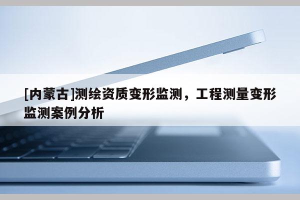 [內(nèi)蒙古]測(cè)繪資質(zhì)變形監(jiān)測(cè)，工程測(cè)量變形監(jiān)測(cè)案例分析