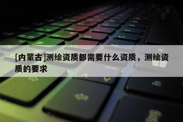 [內(nèi)蒙古]測繪資質(zhì)都需要什么資質(zhì)，測繪資質(zhì)的要求