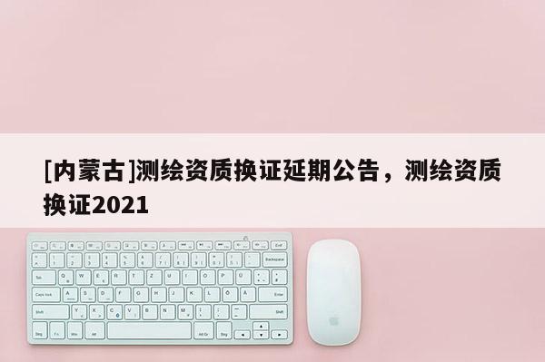 [內(nèi)蒙古]測繪資質(zhì)換證延期公告，測繪資質(zhì)換證2021