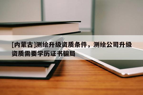 [內(nèi)蒙古]測繪升級資質(zhì)條件，測繪公司升級資質(zhì)需要學(xué)歷證書騙局