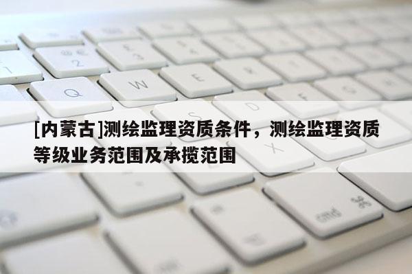 [內蒙古]測繪監(jiān)理資質條件，測繪監(jiān)理資質等級業(yè)務范圍及承攬范圍