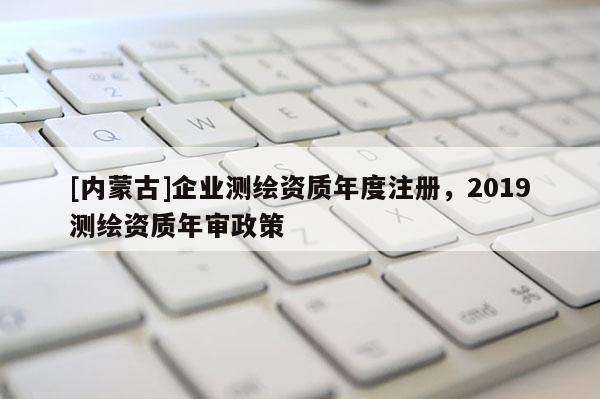 [內(nèi)蒙古]企業(yè)測(cè)繪資質(zhì)年度注冊(cè)，2019測(cè)繪資質(zhì)年審政策