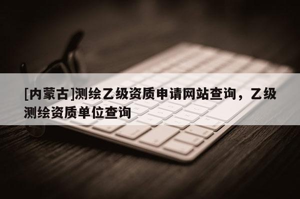 [內(nèi)蒙古]測(cè)繪乙級(jí)資質(zhì)申請(qǐng)網(wǎng)站查詢，乙級(jí)測(cè)繪資質(zhì)單位查詢