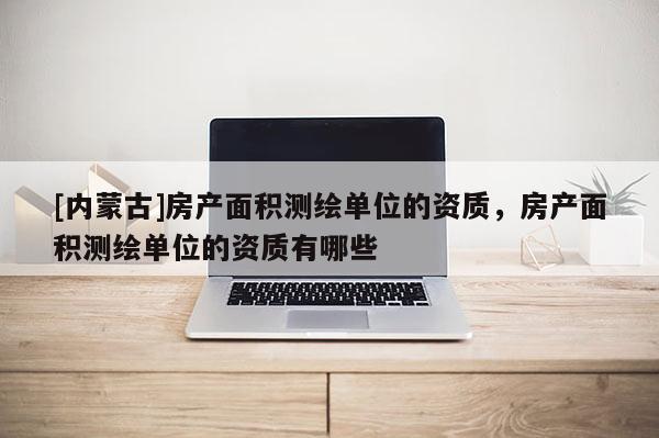[內(nèi)蒙古]房產(chǎn)面積測繪單位的資質(zhì)，房產(chǎn)面積測繪單位的資質(zhì)有哪些