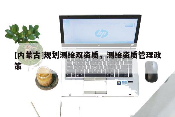 [內蒙古]規(guī)劃測繪雙資質，測繪資質管理政策