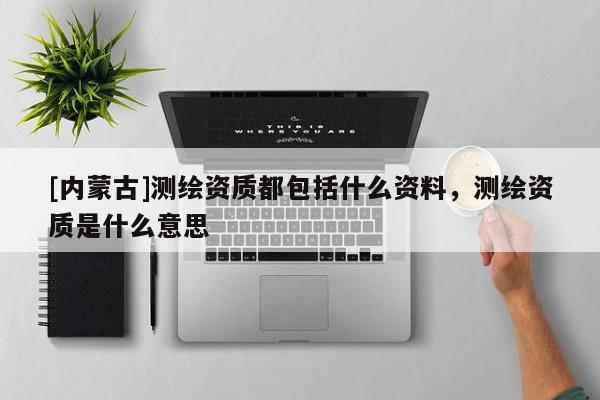 [內(nèi)蒙古]測繪資質(zhì)都包括什么資料，測繪資質(zhì)是什么意思