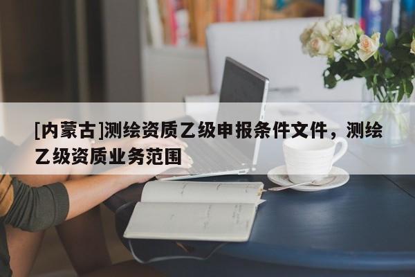 [內(nèi)蒙古]測繪資質(zhì)乙級(jí)申報(bào)條件文件，測繪乙級(jí)資質(zhì)業(yè)務(wù)范圍