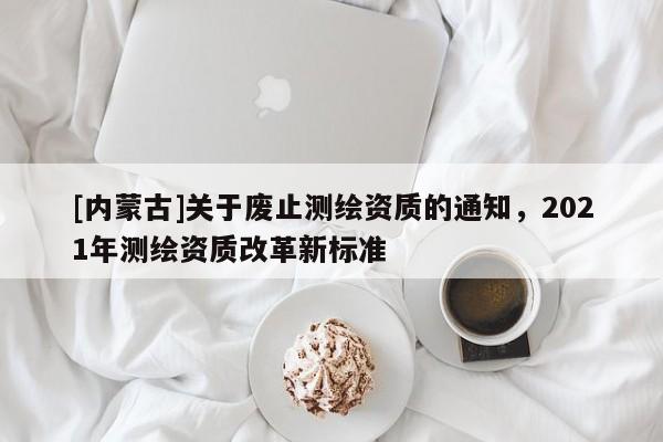 [內(nèi)蒙古]關于廢止測繪資質(zhì)的通知，2021年測繪資質(zhì)改革新標準