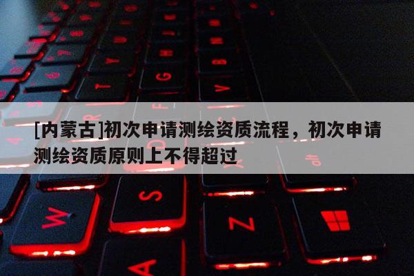 [內(nèi)蒙古]初次申請測繪資質(zhì)流程，初次申請測繪資質(zhì)原則上不得超過