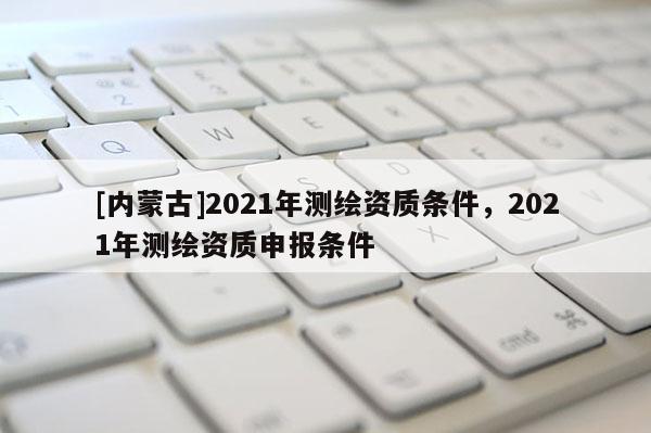 [內(nèi)蒙古]2021年測繪資質(zhì)條件，2021年測繪資質(zhì)申報條件