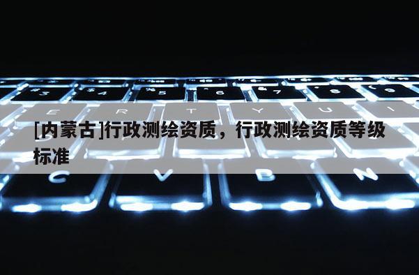 [內(nèi)蒙古]行政測繪資質(zhì)，行政測繪資質(zhì)等級標準