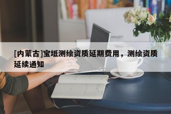 [內(nèi)蒙古]寶坻測(cè)繪資質(zhì)延期費(fèi)用，測(cè)繪資質(zhì)延續(xù)通知