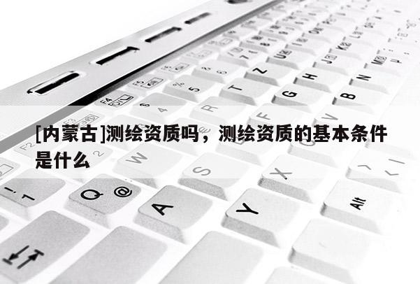 [內蒙古]測繪資質嗎，測繪資質的基本條件是什么