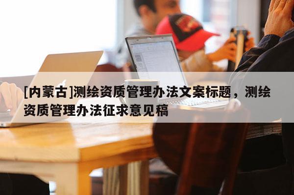 [內(nèi)蒙古]測繪資質(zhì)管理辦法文案標(biāo)題，測繪資質(zhì)管理辦法征求意見稿