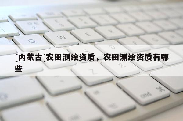 [內(nèi)蒙古]農(nóng)田測繪資質(zhì)，農(nóng)田測繪資質(zhì)有哪些