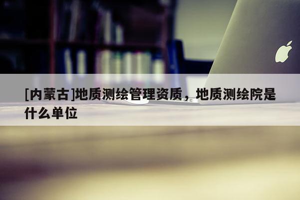 [內(nèi)蒙古]地質(zhì)測繪管理資質(zhì)，地質(zhì)測繪院是什么單位