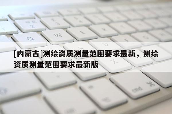 [內(nèi)蒙古]測繪資質(zhì)測量范圍要求最新，測繪資質(zhì)測量范圍要求最新版