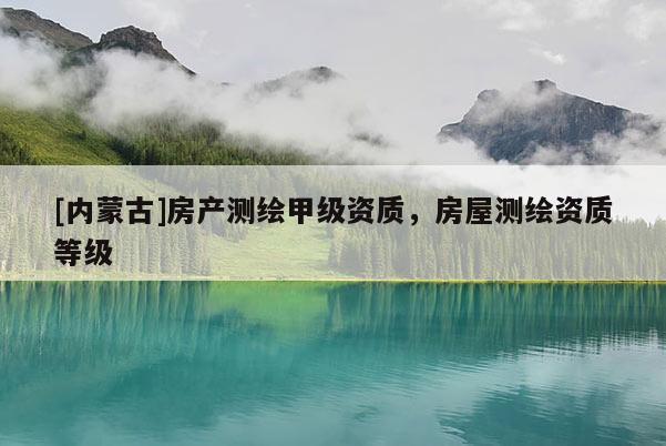 [內(nèi)蒙古]房產(chǎn)測繪甲級資質(zhì)，房屋測繪資質(zhì)等級