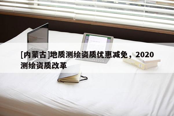 [內(nèi)蒙古]地質(zhì)測繪資質(zhì)優(yōu)惠減免，2020測繪資質(zhì)改革