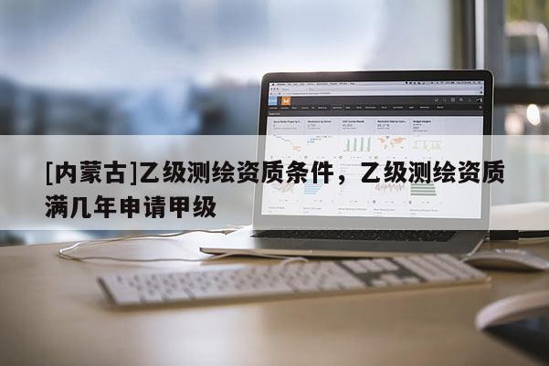 [內(nèi)蒙古]乙級(jí)測(cè)繪資質(zhì)條件，乙級(jí)測(cè)繪資質(zhì)滿幾年申請(qǐng)甲級(jí)