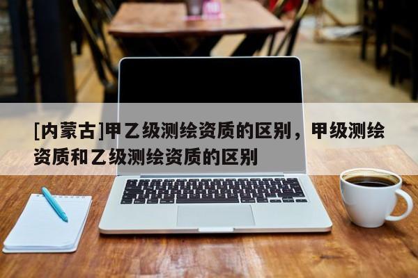 [內(nèi)蒙古]甲乙級測繪資質(zhì)的區(qū)別，甲級測繪資質(zhì)和乙級測繪資質(zhì)的區(qū)別