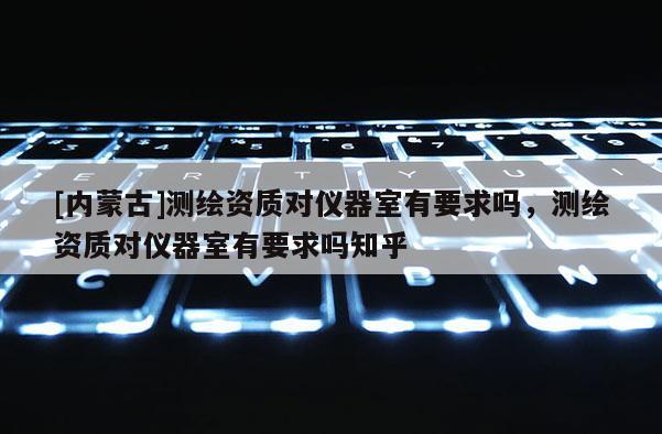 [內(nèi)蒙古]測繪資質(zhì)對(duì)儀器室有要求嗎，測繪資質(zhì)對(duì)儀器室有要求嗎知乎