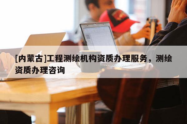 [內(nèi)蒙古]工程測(cè)繪機(jī)構(gòu)資質(zhì)辦理服務(wù)，測(cè)繪資質(zhì)辦理咨詢(xún)