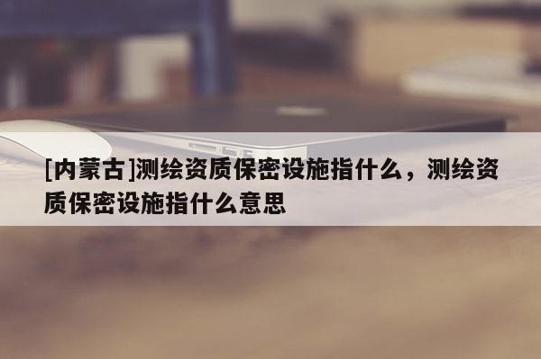 [內(nèi)蒙古]測(cè)繪資質(zhì)保密設(shè)施指什么，測(cè)繪資質(zhì)保密設(shè)施指什么意思